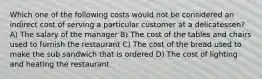 Which one of the following costs would not be considered an indirect cost of serving a particular customer at a delicatessen? A) The salary of the manager B) The cost of the tables and chairs used to furnish the restaurant C) The cost of the bread used to make the sub sandwich that is ordered D) The cost of lighting and heating the restaurant