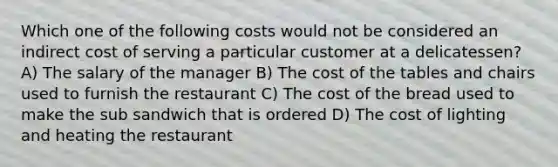 Which one of the following costs would not be considered an indirect cost of serving a particular customer at a delicatessen? A) The salary of the manager B) The cost of the tables and chairs used to furnish the restaurant C) The cost of the bread used to make the sub sandwich that is ordered D) The cost of lighting and heating the restaurant