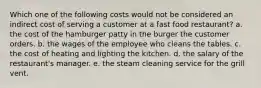 Which one of the following costs would not be considered an indirect cost of serving a customer at a fast food restaurant? a. the cost of the hamburger patty in the burger the customer orders. b. the wages of the employee who cleans the tables. c. the cost of heating and lighting the kitchen. d. the salary of the restaurant's manager. e. the steam cleaning service for the grill vent.