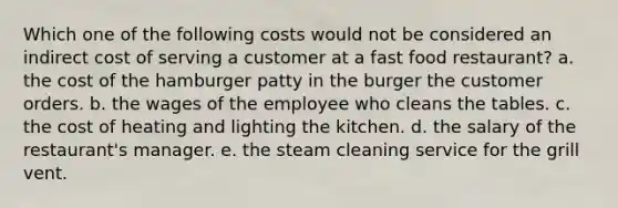 Which one of the following costs would not be considered an indirect cost of serving a customer at a fast food restaurant? a. the cost of the hamburger patty in the burger the customer orders. b. the wages of the employee who cleans the tables. c. the cost of heating and lighting the kitchen. d. the salary of the restaurant's manager. e. the steam cleaning service for the grill vent.