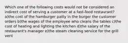 Which one of the following costs would not be considered an indirect cost of serving a customer at a fast-food restaurant? a)the cost of the hamburger patty in the burger the customer orders b)the wages of the employee who cleans the tables c)the cost of heating and lighting the kitchen d)the salary of the restaurant's manager e)the steam cleaning service for the grill vent