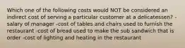 Which one of the following costs would NOT be considered an indirect cost of serving a particular customer at a delicatessen? -salary of manager -cost of tables and chairs used to furnish the restaurant -cost of bread used to make the sub sandwich that is order -cost of lighting and heating in the restaurant