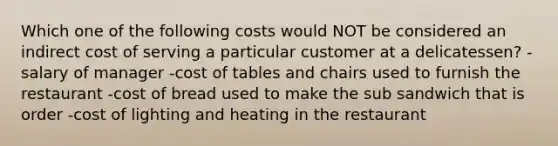 Which one of the following costs would NOT be considered an indirect cost of serving a particular customer at a delicatessen? -salary of manager -cost of tables and chairs used to furnish the restaurant -cost of bread used to make the sub sandwich that is order -cost of lighting and heating in the restaurant