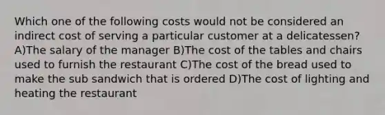 Which one of the following costs would not be considered an indirect cost of serving a particular customer at a delicatessen? A)The salary of the manager B)The cost of the tables and chairs used to furnish the restaurant C)The cost of the bread used to make the sub sandwich that is ordered D)The cost of lighting and heating the restaurant