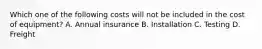 Which one of the following costs will not be included in the cost of equipment? A. Annual insurance B. Installation C. Testing D. Freight