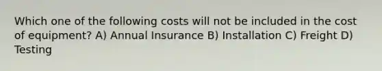 Which one of the following costs will not be included in the cost of equipment? A) Annual Insurance B) Installation C) Freight D) Testing