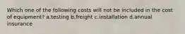 Which one of the following costs will not be included in the cost of equipment? a.testing b.freight c.installation d.annual insurance