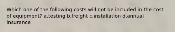 Which one of the following costs will not be included in the cost of equipment? a.testing b.freight c.installation d.annual insurance