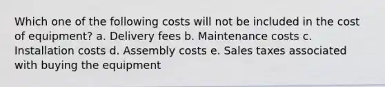 Which one of the following costs will not be included in the cost of equipment? a. Delivery fees b. Maintenance costs c. Installation costs d. Assembly costs e. Sales taxes associated with buying the equipment