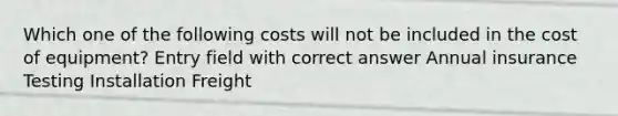 Which one of the following costs will not be included in the cost of equipment? Entry field with correct answer Annual insurance Testing Installation Freight