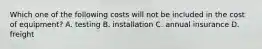 Which one of the following costs will not be included in the cost of equipment? A. testing B. installation C. annual insurance D. freight