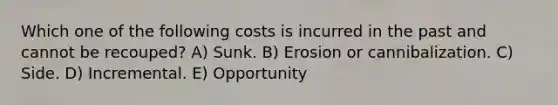 Which one of the following costs is incurred in the past and cannot be recouped? A) Sunk. B) Erosion or cannibalization. C) Side. D) Incremental. E) Opportunity