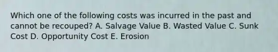 Which one of the following costs was incurred in the past and cannot be recouped? A. Salvage Value B. Wasted Value C. Sunk Cost D. Opportunity Cost E. Erosion