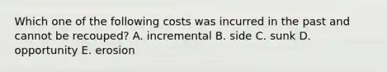 Which one of the following costs was incurred in the past and cannot be recouped? A. incremental B. side C. sunk D. opportunity E. erosion