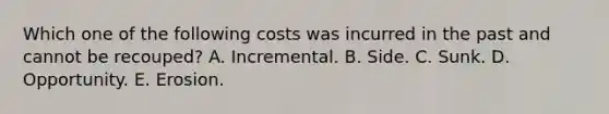 Which one of the following costs was incurred in the past and cannot be recouped? A. Incremental. B. Side. C. Sunk. D. Opportunity. E. Erosion.