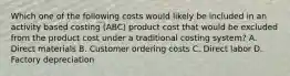 Which one of the following costs would likely be included in an activity based costing (ABC) product cost that would be excluded from the product cost under a traditional costing system? A. Direct materials B. Customer ordering costs C. Direct labor D. Factory depreciation