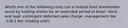 Which one of the following costs can a mutual fund shareholder avoid by holding shares for an extended period of time? -front-end load -contingent deferred sales charge -management fee -12b-1 fee -trading costs