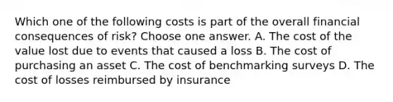 Which one of the following costs is part of the overall financial consequences of risk? Choose one answer. A. The cost of the value lost due to events that caused a loss B. The cost of purchasing an asset C. The cost of benchmarking surveys D. The cost of losses reimbursed by insurance