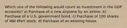 Which one of the following would count as investment in the GDP accounts? a) Purchase of a new airplane by an airline. b) Purchase of a U.S. government bond. c) Purchase of 100 shares of Wal-Mart stock. d) Purchase of an existing house.