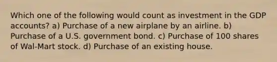 Which one of the following would count as investment in the GDP accounts? a) Purchase of a new airplane by an airline. b) Purchase of a U.S. government bond. c) Purchase of 100 shares of Wal-Mart stock. d) Purchase of an existing house.