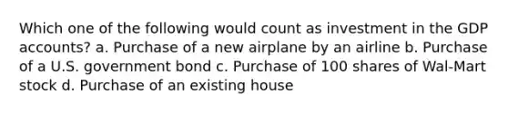 Which one of the following would count as investment in the GDP accounts? a. Purchase of a new airplane by an airline b. Purchase of a U.S. government bond c. Purchase of 100 shares of Wal-Mart stock d. Purchase of an existing house