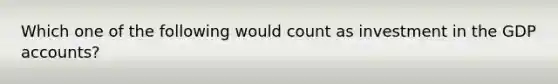 Which one of the following would count as investment in the GDP accounts?