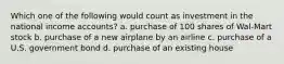 Which one of the following would count as investment in the national income accounts? a. purchase of 100 shares of Wal-Mart stock b. purchase of a new airplane by an airline c. purchase of a U.S. government bond d. purchase of an existing house