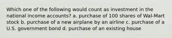 Which one of the following would count as investment in the national income accounts? a. purchase of 100 shares of Wal-Mart stock b. purchase of a new airplane by an airline c. purchase of a U.S. government bond d. purchase of an existing house