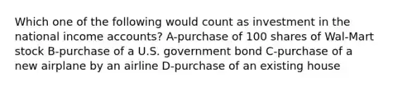 Which one of the following would count as investment in the national income accounts? A-purchase of 100 shares of Wal-Mart stock B-purchase of a U.S. government bond C-purchase of a new airplane by an airline D-purchase of an existing house