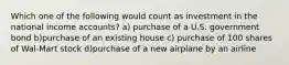 Which one of the following would count as investment in the national income accounts? a) purchase of a U.S. government bond b)purchase of an existing house c) purchase of 100 shares of Wal-Mart stock d)purchase of a new airplane by an airline