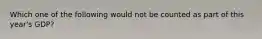 Which one of the following would not be counted as part of this year's GDP?