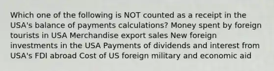 Which one of the following is NOT counted as a receipt in the USA's balance of payments calculations? Money spent by foreign tourists in USA Merchandise export sales New foreign investments in the USA Payments of dividends and interest from USA's FDI abroad Cost of US foreign military and economic aid