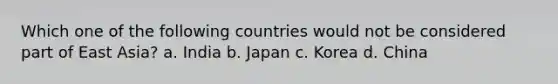 Which one of the following countries would not be considered part of East Asia? a. India b. Japan c. Korea d. China