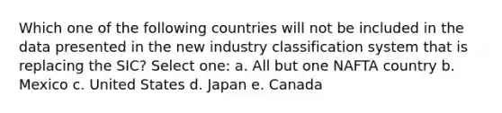 Which one of the following countries will not be included in the data presented in the new industry classification system that is replacing the SIC? Select one: a. All but one NAFTA country b. Mexico c. United States d. Japan e. Canada