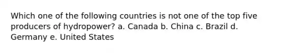 Which one of the following countries is not one of the top five producers of hydropower? a. Canada b. China c. Brazil d. Germany e. United States