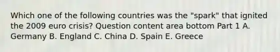 Which one of the following countries was the​ "spark" that ignited the 2009 euro​ crisis? Question content area bottom Part 1 A. Germany B. England C. China D. Spain E. Greece