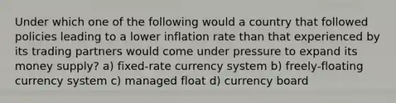 Under which one of the following would a country that followed policies leading to a lower inflation rate than that experienced by its trading partners would come under pressure to expand its money supply? a) fixed-rate currency system b) freely-floating currency system c) managed float d) currency board