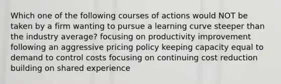 Which one of the following courses of actions would NOT be taken by a firm wanting to pursue a learning curve steeper than the industry average? focusing on productivity improvement following an aggressive pricing policy keeping capacity equal to demand to control costs focusing on continuing cost reduction building on shared experience