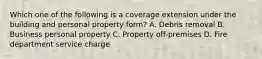 Which one of the following is a coverage extension under the building and personal property form? A. Debris removal B. Business personal property C. Property off-premises D. Fire department service charge