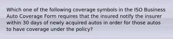 Which one of the following coverage symbols in the ISO Business Auto Coverage Form requires that the insured notify the insurer within 30 days of newly acquired autos in order for those autos to have coverage under the policy?