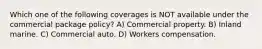 Which one of the following coverages is NOT available under the commercial package policy? A) Commercial property. B) Inland marine. C) Commercial auto. D) Workers compensation.