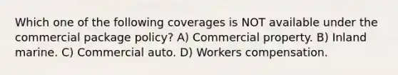 Which one of the following coverages is NOT available under the commercial package policy? A) Commercial property. B) Inland marine. C) Commercial auto. D) Workers compensation.