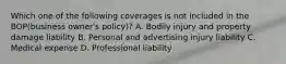 Which one of the following coverages is not included in the BOP(business owner's policy)? A. Bodily injury and property damage liability B. Personal and advertising injury liability C. Medical expense D. Professional liability