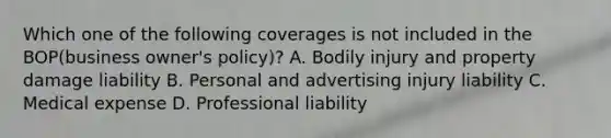 Which one of the following coverages is not included in the BOP(business owner's policy)? A. Bodily injury and property damage liability B. Personal and advertising injury liability C. Medical expense D. Professional liability