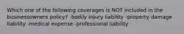 Which one of the following coverages is NOT included in the businessowners policy? -bodily injury liability -property damage liability -medical expense -professional liability