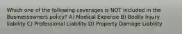 Which one of the following coverages is NOT included in the Businessowners policy? A) Medical Expense B) Bodily Injury liability C) Professional Liability D) Property Damage Liability