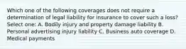 Which one of the following coverages does not require a determination of legal liability for insurance to cover such a loss? Select one: A. Bodily injury and property damage liability B. Personal advertising injury liability C. Business auto coverage D. Medical payments