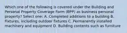 Which one of the following is covered under the Building and Personal Property Coverage Form (BPP) as business personal property? Select one: A. Completed additions to a building B. Fixtures, including outdoor fixtures C. Permanently installed machinery and equipment D. Building contents such as furniture