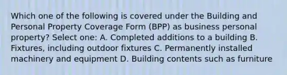 Which one of the following is covered under the Building and Personal Property Coverage Form (BPP) as business personal property? Select one: A. Completed additions to a building B. Fixtures, including outdoor fixtures C. Permanently installed machinery and equipment D. Building contents such as furniture