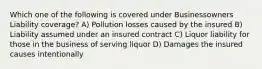 Which one of the following is covered under Businessowners Liability coverage? A) Pollution losses caused by the insured B) Liability assumed under an insured contract C) Liquor liability for those in the business of serving liquor D) Damages the insured causes intentionally